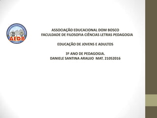 ASSOCIAÇÃO EDUCACIONAL DOM BOSCO
FACULDADE DE FILOSOFIA CIÊNCIAS LETRAS PEDAGOGIA

        EDUCAÇÃO DE JOVENS E ADULTOS

            3º ANO DE PEDAGOGIA.
    DANIELE SANTINA ARAUJO MAT. 21052016
 
