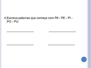 4.Escreva palavras que começa com PA - PE - PI -
  PO - PU:

 ________________              ________________



 ________________             ________________
 