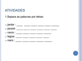 ATIVIDADES
1.Separa as palavras por letras:

a) jantar : ____ ____ ____ ____ ____ _____
b) jacaré: ____ ____ ____ ____ ____ ____

c) navio : ____ ____ ____ ____ _____

d) lagoa: ____ ____ ____ ____ ____

e) nariz : ____ ____ ____ _____ _____
 