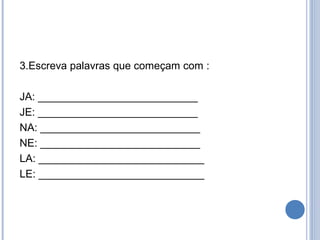 3.Escreva palavras que começam com :

JA: ___________________________
JE: ___________________________
NA: ___________________________
NE: ___________________________
LA: ____________________________
LE: ____________________________
 