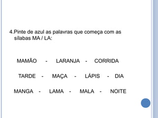 4.Pinte de azul as palavras que começa com as
  sílabas MA / LA:



  MAMÃO            -    LARANJA        -     CORRIDA

   TARDE       -       MAÇA       -    LÁPIS      -    DIA

 MANGA     -           LAMA   -       MALA    -       NOITE
 