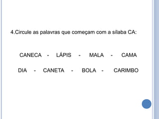 4.Circule as palavras que começam com a sílaba CA:



   CANECA     -   LÁPIS     -     MALA     -     CAMA

  DIA    -   CANETA     -       BOLA   -       CARIMBO
 
