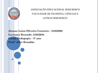 ASSOCIAÇÃO EDUCACIONAL DOM BOSCO
                  FACULDADE DE FILOSOFIA, CIÊNCIAS E
                            LETRAS DOM BOSCO




Alunas: Laíza Oliveira Carneiro – 21052008
Lucinara Rezende- 21052034
Curso: Pedagogia – 3° ano
Prof.° Alice Brandão
 