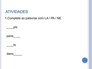 ATIVIDADES
1.Complete as palavras com LA / PA / NE

 ____pis

 pane____

 ____to

 dano_____
 