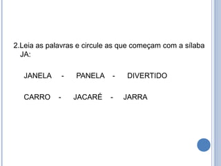 2.Leia as palavras e circule as que começam com a sílaba
  JA:

   JANELA        -   PANELA   -   DIVERTIDO

   CARRO     -       JACARÉ   -   JARRA
 