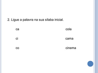 2. Ligue a palavra na sua sílaba inicial.

      ca                                    cola

      ci                                    cama

      co                                    cinema
 
