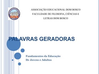 ASSOCIAÇÃO EDUCACIONAL DOM BOSCO
        FACULDADE DE FILOSOFIA, CIÊNCIAS E
                LETRAS DOM BOSCO




PALAVRAS GERADORAS

    Fundamentos da Educação
    De Jovens e Adultos
 