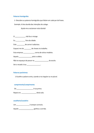 Palavras homógrafas

 1- Descobre as palavras homógrafas que faltam em cada par de frases.

 Exemplo: A Ana duvida das intenções do colega.

          Ajuda-me a esclarecer esta dúvida!



O ____________ não faz o monge.

Eu ___________ fora da cidade.

Este _________ de carne é saboroso.

Esqueci-me do ________ de chaves no trabalho.

Esta empresa _____________ carros de vários modelos.

Aquela _______________ polui a aldeia.

Não te esqueças de passar na ________________ da escola.

Dei o recado à tua ________________.



Palavras parónimas

  1-Escolhe a palavra certa, usando-a no singular ou no plural.



 comprimento/cumprimento

 Dá ___________________ à tua prima.

Repara no _________________ desta sala.



cavalheiro/cavaleiro

Um _______________ é sempre correcto.

Aquele _________________ ganhou a corrida.
 