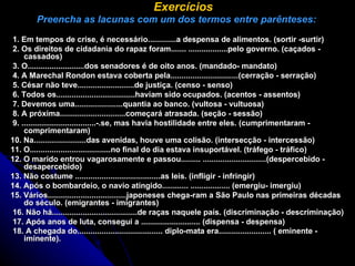    Exercícios   Preencha as lacunas com um dos termos entre parênteses:   1. Em tempos de crise, é necessário.............a despensa de alimentos. (sortir -surtir)  2. Os direitos de cidadania do rapaz foram....... ..................pelo governo. (caçados - cassados)    3. O..........................dos senadores é de oito anos. (mandado- mandato)    4. A Marechal Rondon estava coberta pela...............................(cerração - serração)  5. César não teve..........................de justiça. (censo - senso)  6. Todos os....................................haviam sido ocupados. (acentos - assentos)  7. Devemos uma......................quantia ao banco. (vultosa - vultuosa)    8. A próxima..............................começará atrasada. (seção - sessão)    9. ..................................-.se, mas havia hostilidade entre eles. (cumprimentaram - comprimentaram)  10. Na........................das avenidas, houve uma colisão. (intersecção - intercessão)  11. O.....................................no final do dia estava insuportável. (tráfego - tráfico)  12. O marido entrou vagarosamente e passou......... .............................(despercebido - desapercebido)  13. Não costume .......................................as leis. (infligir - infringir)  14. Após o bombardeio, o navio atingido............ .................. (emergiu- imergiu)  15. Vários....................................japoneses chega-ram a São Paulo nas primeiras décadas do século. (emigrantes - imigrantes)    16. Não há.......................................de raças naquele país. (discriminação - descriminação)    17. Após anos de luta, consegui a ........................... (dispensa - despensa)    18. A chegada do....................................... diplo-mata era........................ ( eminente - iminente).          