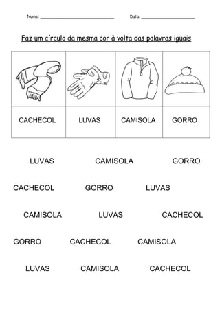 Nome: _____________________________     Data: _____________________




 Faz um círculo da mesma cor à volta das palavras iguais




 CACHECOL             LUVAS             CAMISOLA           GORRO




   LUVAS                     CAMISOLA                      GORRO


CACHECOL                 GORRO                  LUVAS


  CAMISOLA                    LUVAS                    CACHECOL


GORRO              CACHECOL                  CAMISOLA


  LUVAS                CAMISOLA                   CACHECOL
 