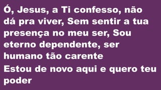 Ó, Jesus, a Ti confesso, não
dá pra viver, Sem sentir a tua
presença no meu ser, Sou
eterno dependente, ser
humano tão carente
Estou de novo aqui e quero teu
poder
 