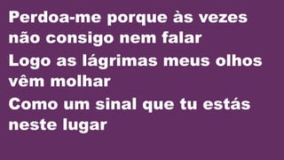 Perdoa-me porque às vezes
não consigo nem falar
Logo as lágrimas meus olhos
vêm molhar
Como um sinal que tu estás
neste lugar
 