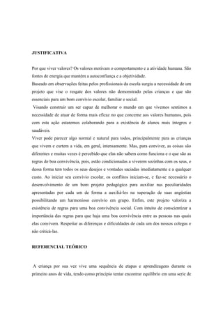 JUSTIFICATIVA
Por que viver valores? Os valores motivam o comportamento e a atividade humana. São
fontes de energia que mantém a autoconfiança e a objetividade.
Baseado em observações feitas pelos profissionais da escola surgiu a necessidade de um
projeto que vise o resgate dos valores não demonstrado pelas crianças e que são
essenciais para um bom convívio escolar, familiar e social.
Visando construir um ser capaz de melhorar o mundo em que vivemos sentimos a
necessidade de atuar de forma mais eficaz no que concerne aos valores humanos, pois
com esta ação estaremos colaborando para a existência de alunos mais íntegros e
saudáveis.
Viver pode parecer algo normal e natural para todos, principalmente para as crianças
que vivem e curtem a vida, em geral, intensamente. Mas, para conviver, as coisas são
diferentes e muitas vezes é percebido que elas não sabem como funciona e o que são as
regras de boa convivência, pois, estão condicionadas a viverem sozinhas com os seus, e
dessa forma tem todos os seus desejos e vontades saciadas imediatamente e a qualquer
custo. Ao iniciar seu convívio escolar, os conflitos iniciam-se, e faz-se necessário o
desenvolvimento de um bom projeto pedagógico para auxiliar nas peculiaridades
apresentadas por cada um de forma a auxiliá-los na superação de suas angústias
possibilitando um harmonioso convívio em grupo. Enfim, este projeto valoriza a
existência de regras para uma boa convivência social. Com intuito de conscientizar a
importância das regras para que haja uma boa convivência entre as pessoas nas quais
elas convivem. Respeitar as diferenças e dificuldades de cada um dos nossos colegas e
não criticá-las.
REFERENCIAL TEÓRICO
A criança por sua vez vive uma sequência de etapas e aprendizagens durante os
primeiro anos de vida, tendo como principio tentar encontrar equilíbrio em uma serie de
 