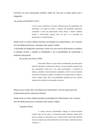 exercícios em uma estruturação continua, tendo em vista que a criança pensa com o
imaginário.
De acordo com PIAGET (1973)
Uma vez que os símbolos e os sinais se diferenciem de seus significados vão
possibilitar a evocação de objetos e situação não percebidos atualmente,
constituído o inicio da representação. Dessa forma, a função simbólica
permite a interiorização, passam cada vez mais a ser exercitada em
pensamento, ou simbolicamente.
Sendo assim os contos infantis auxiliam na produção do conhecimento e de vivencias,
com atividades prazerosas e interação entre sujeito e objeto.
A realização do diagnóstico curricular é muito rica, pois através deste passa-se conhecer
a realidade escolar, e também as habilidades e ter a possibilidade de transformar o
ambiente educacional.
De acordo com Freire (1996):
Creio poder afirmar, na altura destas considerações, que toda prática
educativa demanda a existência de sujeitos, um que ensinando aprende outro
que, aprendendo, ensina daí o seu cunho gnosiológico; a existência de
objetos, conteúdos a serem ensinados e aprendido, envolve o uso de métodos,
de técnicas de materiais, implica, em função de seu caráter diretivo, objetivo,
sonhos, utopias, ideais. Daí a sua politicidade, qualidade que tem a pratica
educativa de ser política, de não poder ser neutra.
Pensa-se que o aluno não é um deposito de informações e sim um sujeito que tem
conhecimento prévio sendo este informal.
Sendo assim os contos infantis auxiliam na produção do conhecimento e de vivencias,
com atividades prazerosas e interação entre sujeito e objeto.
Vygotsky afirma:
A criança atravessa determinados estágios de desenvolvimento
cultural cada um dos quais se caracterizam pelos diferentes modos pelos
quais as crianças se relacionam com o mundo exterior; pelo modo diferente
de usar os objetos; por formas diferentes de intervenção e diferentes técnicas
culturais [...]
 