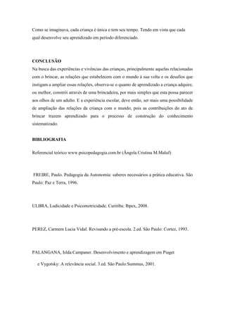 Como se imaginava, cada criança é única e tem seu tempo. Tendo em vista que cada
qual desenvolve seu aprendizado em período diferenciado.
CONCLUSÃO
Na busca das experiências e vivências das crianças, principalmente aquelas relacionadas
com o brincar, as relações que estabelecem com o mundo à sua volta e os desafios que
instigam a ampliar essas relações, observa-se o quanto de aprendizado a criança adquire,
ou melhor, constrói através de uma brincadeira, por mais simples que esta possa parecer
aos olhos de um adulto. E a experiência escolar, deve então, ser mais uma possibilidade
de ampliação das relações da criança com o mundo, pois as contribuições do ato de
brincar trazem aprendizado para o processo de construção do conhecimento
sistematizado.
BIBLIOGRAFIA
Referencial teórico www.psicopedagogia.com.br (Ângela Cristina M.Maluf)
FREIRE, Paulo. Pedagogia da Autonomia: saberes necessários a prática educativa. São
Paulo: Paz e Terra, 1996.
ULBRA, Ludicidade e Psicomotricidade. Curitiba: Ibpex, 2008.
PEREZ, Carmem Lucia Vidal. Revisando a pré-escola. 2.ed. São Paulo: Cortez, 1993.
PALANGANA, Islda Campaner. Desenvolvimento e aprendizagem em Piaget
e Vygotsky: A relevância social. 3.ed. São Paulo:Summus, 2001.
 
