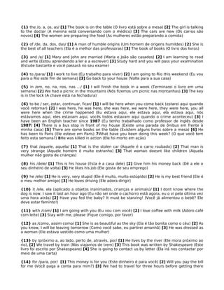 {1} the /o, a, os, as/ [1] The book is on the table (O livro está sobre a mesa) [2] The girl is talking
to the doctor (A menina está conversando com o médico) [3] The cars are new (Os carros são
novos) [4] The women are preparing the food (As mulheres estão preparando a comida)
{2} of /de, da, dos, das/ [1] A man of humble origins (Um homem de origens humildes) [2] She is
the best of all teachers (Ela é a melhor das professoras) [3] The book of books (O livro dos livros)
{3} and /e/ [1] Mary and John are married (Maria e João são casados) [2] I am learning to read
and write (Estou aprendendo a ler e a escrever) [3] Study hard and you will pass your examination
(Estude bastante e você passará no seu exame)
{4} to /para/ [1] I work to live (Eu trabalho para viver) [2] I am going to Rio this weekend (Eu vou
para o Rio este fim de semana) [3] Go back to your house (Volte para a sua casa)
{5} in /em, no, na, nos, nas .../ [1] I will finish the book in a week (Terminarei o livro em uma
semana) [2] We had a picnic in the mountains (Nós fizemos um picnic nas montanhas) [3] The key
is in the lock (A chave está na fechadura)
{6} to be / ser, estar, continuar, ficar/ [1] I will be here when you come back (estarei aqui quando
você retornar) [2] I was here, he was here, she was here, we were here, they were here, you all
were here when the crime happened (Eu estava aqui, ele estava aqui, ela estava aqui, nós
estávamos aqui, eles estavam aqui, vocês todos estavam aqui quando o crime aconteceu) [3] I
have been an English teacher since 1987 (Eu tenho trabalhado como professor de inglês desde
1987) [4] There is a bus stop in front of my house (Existe uma parada de ônibus em frente à
minha casa) [5] There are some books on the table (Existem alguns livros sobre a mesa) [6] He
has been to Paris (Ele esteve em Paris) 7What have you been doing this week? (O que você tem
feito esta semana?) 8He was killed in action (Ele foi morto em ação)
{7} that /aquele, aquela/ [1] That is the stolen car (Aquele é o carro roubado) [2] That man is
very strange (Aquele homem é muito estranho) [3] That woman doesnt like children (Aquela
mulher não gosta de crianças)
{8} his /dele/ [1] This is his house (Esta é a casa dele) [2] Give him his money back (Dê a ele o
seu dinheiro de volta) [3] He likes his job (Ele gosta de seu emprego)
{9} he /ele/ [1] He is very, very stupid (Ele é muito, muito estúpido) [2] He is my best friend (Ele é
o meu melhor amigo) [3] He loves driving (Ele adora dirigir)
{10} it /ele, ela (aplicado a objetos inanimados, crianças e animais)/ [1] I dont know where the
dog is now, I saw it last an hour ago (Eu não sei onde o cachorro está agora, eu o vi pela última vez
uma hora atrás) [2] Have you fed the baby? It must be starving! (Você já alimentou o bebê? Ele
deve estar faminto!)
{11} with /com/ [1] I am going with you (Eu vou com você) [2] I love coffee with milk (Adoro café
com leite) [3] Stay with me, please (Fique comigo, por favor)
{12} as /como, assim como/ [1] She is as beautiful as the sky (Ela é tão bonita como o céu) [2] As
you know, I will be leaving tomorrow (Como você sabe, eu partirei amanhã) [3] He was dressed as
a woman (Ele estava vestido como uma mulher)
{13} by /próximo a, ao lado, perto de, através, por/ [1] He lives by the river (Ele mora próximo ao
rio), [2] We travel by train (Nós viajamos de trem) [3] This book was written by Shakespeare (Este
livro foi escrito por Shakespeare) [4] She is going to contact us by letter (Ela irá nos contactar por
meio de uma carta)
{14} for /para, por/ [1] This money is for you (Este dinheiro é para você) [2] Will you pay the bill
for me (Você paga a conta para mim?) [3] We had to travel for three hours before getting there
 