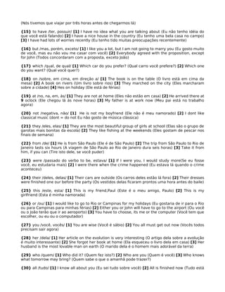 (Nós tivemos que viajar por três horas antes de chegarmos lá)
{15} to have /ter, possuir/ [1] I have no idea what you are talking about (Eu não tenho idéia do
que você está falando) [2] I have a nice house in the country (Eu tenho uma bela casa no campo)
[3] I have had lots of worries recently (Eu tenho tido muitas preocupações recentemente)
{16} but /mas, porém, exceto/ [1] I like you a lot, but I am not going to marry you (Eu gosto muito
de você, mas eu não vou me casar com você) [2] Everybody agreed with the proposition, except
for John (Todos concordaram com a proposta, exceto João)
{17} which /qual, de qual/ [1] Which car do you prefer? (Qual carro você prefere?) [2] Which one
do you want? (Qual você quer?)
{18} on /sobre, em cima, em direção a/ [1] The book is on the table (O livro está em cima da
mesa) [2] A book on rivers (Um livro sobre rios) [3] They marched on the city (Eles marcharam
sobre a cidade) [4] Hes on holiday (Ele está de férias)
{19} at /no, na, em, ás/ [1] They are not at home (Eles não estão em casa) [2] He arrived there at
9 oclock (Ele chegou lá ás nove horas) [3] My father is at work now (Meu pai está no trabalho
agora)
{20} not /negativa, não/ [1] He is not my boyfriend (Ele não é meu namorado) [2] I dont like
classical music (dont = do not Eu não gosto de música clássica)
{21} they /eles, elas/ [1] They are the most beautiful group of girls at school (Elas são o grupo de
garotas mais bonitas da escola) [2] They like fishing at the weekends (Eles gostam de pescar nos
finais de semana)
{22} from /de/ [1] He is from São Paulo (Ele é de São Paulo) [2] The trip from São Paulo to Rio de
Janeiro lasts six hours (A viagem de São Paulo ao Rio de Janeiro dura seis horas) [3] Take it from
him, if you can (Tire isto dele, se você puder)
{23} were /passado do verbo to be, estava/ [1] If I were you, I would study more(Se eu fosse
você, eu estudaria mais) [2] I were there when the crime happened (Eu estava lá quando o crime
aconteceu)
{24} their /deles, delas/ [1] Their cars are outside (Os carros deles estão lá fora) [2] Their dresses
were finished one our before the party (Os vestidos delas ficaram prontos uma hora antes do baile)
{25} this /este, esta/ [1] This is my friend,Paul (Este é o meu amigo, Paulo) [2] This is my
girlfriend (Esta é minha namorada)
{26} or /ou/ [1] I would like to go to Rio or Campinas for my holidays (Eu gostaria de ir para o Rio
ou para Campinas para minhas férias) [2] Either you or John will have to go to the airport (Ou você
ou o João terão que ir ao aeroporto) [3] You have to choose, its me or the computer (Você tem que
escolher, ou eu ou o computador)
{27} you /você, vocês/ [1] You are wise (Você é sábio) [2] You all must get out now (Vocês todos
precisam sair agora)
{28} her /dela/ [1] Her article on the evolution is very interesting (O artigo dela sobre a evolução
é muito interessante) [2] She forgot her book at home (Ela esqueceu o livro dela em casa) [3] Her
husband is the most lovable man on earth (O marido dela é o homem mais adorável da terra)
{29} who /quem/ [1] Who did it? (Quem fez isto?) [2] Who are you (Quem é você) [3] Who knows
what tomorrow may bring? (Quem sabe o que o amanhã pode trazer?)
{30} all /tudo/ [1] I know all about you (Eu sei tudo sobre você) [2] All is finished now (Tudo está
 