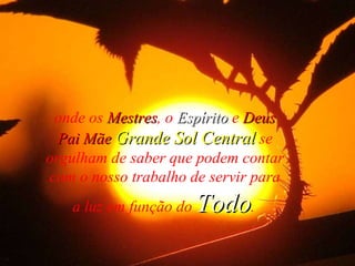 onde os  Mestres , o  Espírito  e  Deus Pai Mãe   Grande Sol Central  se orgulham de saber que podem contar com o nosso trabalho de servir para a luz em função do  Todo .   