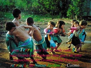 essa  T e r r a   para Todos, onde cada  S e r , seja Grande ou Pequeno, mas que é de uma Importância tão Grande nesta Festa da  r e c r i a ç ã o   de   Nosso   Jardim   do  Cosmo .   