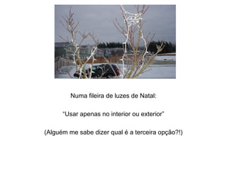 Numa fileira de luzes de Natal:
“Usar apenas no interior ou exterior”
(Alguém me sabe dizer qual é a terceira opção?!)
 
