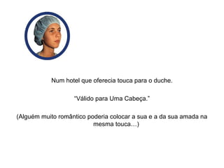Num hotel que oferecia touca para o duche.
“Válido para Uma Cabeça.”
(Alguém muito romântico poderia colocar a sua e a da sua amada na
mesma touca…)
 