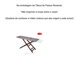 Na embalagem da Tábua de Passar Rowenta:
“Não engomar a roupa sobre o corpo”
(Gostaria de conhecer a infeliz criatura que deu origem a este aviso!)
 