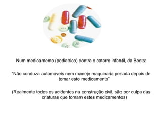 Num medicamento (pediatrico) contra o catarro infantil, da Boots:
“Não conduza automóveis nem maneje maquinaria pesada depois de
tomar este medicamento”
(Realmente todos os acidentes na construção civil, são por culpa das
criaturas que tomam estes medicamentos)
 