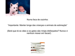 Numa faca de cozinha: “ Importante: Manter longe das crianças e animais de estimação” (Será que lá os cães e os gatos são ninjas disfarçados? Nunca vi nenhum mexer em facas!) 