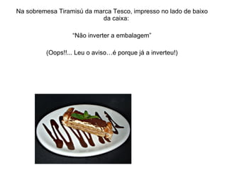 Na sobremesa Tiramisú da marca Tesco, impresso no lado de baixo da caixa: “ Não inverter a embalagem” (Oops!!... Leu o aviso…é porque já a inverteu!) 