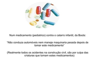 Num medicamento (pediatrico) contra o catarro infantil, da Boots: “ Não conduza automóveis nem maneje maquinaria pesada depois de tomar este medicamento” (Realmente todos os acidentes na construção civil, são por culpa das criaturas que tomam estes medicamentos) 