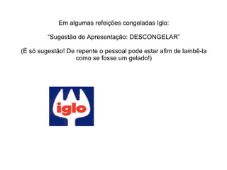 Em algumas refeições congeladas Iglo: “Sugestão de Apresentação: DESCONGELAR” (É só sugestão! De repente o pessoal pode estar afim de lambê-la como se fosse um gelado!) 