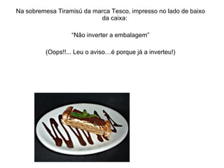 Na sobremesa Tiramisú da marca Tesco, impresso no lado de baixo da caixa: “ Não inverter a embalagem” (Oops!!... Leu o aviso…é porque já a inverteu!) 