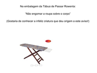 Na embalagem da Tábua de Passar Rowenta: “ Não engomar a roupa sobre o corpo” (Gostaria de conhecer a infeliz criatura que deu origem a este aviso!) 