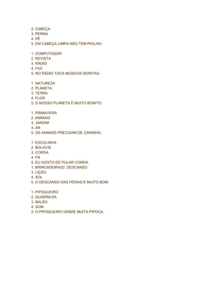 2. CABEÇA
3. PERNA
4. PÉ
5. EM CABEÇA LIMPA NÃO TEM PIOLHO.
1. COMPUTADOR
2. REVISTA
3. RÁDIO
4. FAX
5. NO RÁDIO TOCA MÚSICAS BONITAS.
1. NATUREZA
2. PLANETA
3. TERRA
4. FLOR
5. O NOSSO PLANETA É MUITO BONITO.
1. PRIMAVERA
2. ANIMAIS
3. JARDIM
4. AR
5. OS ANIMAIS PRECISAM DE CARINHO.
1. ESCOLINHA
2. BOLICHE
3. CORDA
4. PÁ
5. EU GOSTO DE PULAR CORDA.
1. BRINCADEIRAS2. DESCANSO
3. LIÇÃO
4. SOL
5. O DESCANSO DAS FÉRIAS É MUITO BOM.
1. PIPOQUEIRO
2. QUADRILHA
3. BALÃO
4. SOM
5. O PIPOQUEIRO VENDE MUITA PIPOCA.