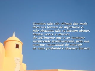 Quantos não são vítimas das mais
diversas formas de infortúnio e,
não obstante, não se deixam abater.
Muitas vezes, é através
do sofrimento que o ser humano
surpreende positivamente, pela sua
enorme capacidade de emergir
do mais profundo e obscuro buraco.
 