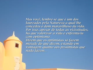 Mas você, lembre-se que é um dos
laureados pela Natureza a qual lhe
concedeu o dom maravilhoso da vida.
Por isso, apesar de todas as vicissitudes,
há que valorizar a vida e enfrentá-la
com optimismo.
Dizem que os optimistas só fazem
metade do que dizem, estando em
vantagem quanto aos pessimistas que
nada fazem…
 
