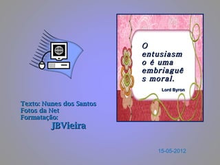 O
                          entusiasm
                          o é uma
                          embriaguê
                          s moral.
                              Lord Byron


Texto: Nunes dos Santos
Fotos da Net
Formatação:
         JBVieira

                             15-05-2012
 