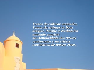 Temos de cultivar amizades.
Temos de estimar os bons
amigos. Porque a verdadeira
amizade consiste
na cumplicidade dos nossos
sentimentos e na crítica
construtiva de nossos erros.
 