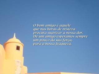 O bom amigo é aquele
que nas horas de tristeza
procura suavizar a nossa dor.
De um amigo esperamos sempre
um pouco da sua força,
para a nossa fraqueza.
 