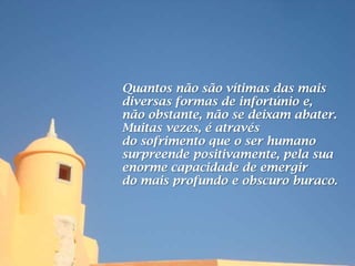 Quantos não são vítimas das mais
diversas formas de infortúnio e,
não obstante, não se deixam abater.
Muitas vezes, é através
do sofrimento que o ser humano
surpreende positivamente, pela sua
enorme capacidade de emergir
do mais profundo e obscuro buraco.
 
