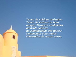 Temos de cultivar amizades.
Temos de estimar os bons
amigos. Porque a verdadeira
amizade consiste
na cumplicidade dos nossos
sentimentos e na crítica
construtiva de nossos erros.
 