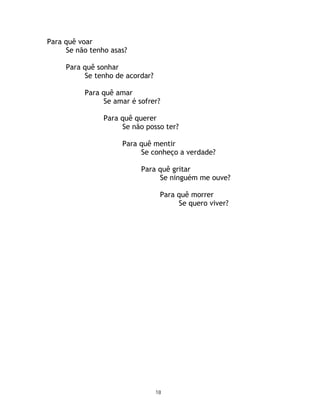 Para quê voar
     Se não tenho asas?

     Para quê sonhar
          Se tenho de acordar?

          Para quê amar
               Se amar é sofrer?

                Para quê querer
                     Se não posso ter?

                     Para quê mentir
                          Se conheço a verdade?

                           Para quê gritar
                                Se ninguém me ouve?

                                  Para quê morrer
                                       Se quero viver?




                                 18
 