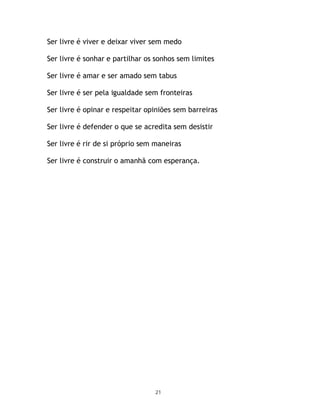 Ser livre é viver e deixar viver sem medo

Ser livre é sonhar e partilhar os sonhos sem limites

Ser livre é amar e ser amado sem tabus

Ser livre é ser pela igualdade sem fronteiras

Ser livre é opinar e respeitar opiniões sem barreiras

Ser livre é defender o que se acredita sem desistir

Ser livre é rir de si próprio sem maneiras

Ser livre é construir o amanhã com esperança.




                                 21
 