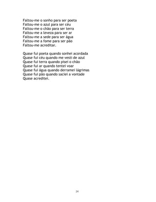 Faltou-me   o sonho para ser poeta
Faltou-me   o azul para ser céu
Faltou-me   o chão para ser terra
Faltou-me   a leveza para ser ar
Faltou-me   a sede para ser água
Faltou-me   a fome para ser pão
Faltou-me   acreditar.

Quase   fui poeta quando sonhei acordada
Quase   fui céu quando me vesti de azul
Quase   fui terra quando pisei o chão
Quase   fui ar quando tentei voar
Quase   fui água quando derramei lágrimas
Quase   fui pão quando saciei a vontade
Quase   acreditei.




                                 24
 