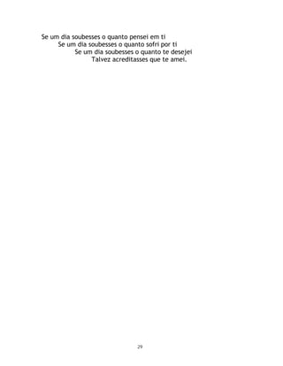 Se um dia soubesses o quanto pensei em ti
     Se um dia soubesses o quanto sofri por ti
           Se um dia soubesses o quanto te desejei
                Talvez acreditasses que te amei.




                               29
 