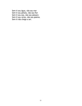 Sem   ti   sou água, não sou mar
Sem   ti   sou pétala, não sou flor
Sem   ti   sou asa, não sou pássaro
Sem   ti   sou verso, não sou poema.
Sem   ti   não chego a ser.




                                   33
 