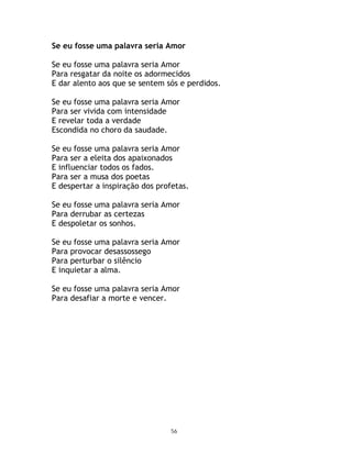 Se eu fosse uma palavra seria Amor

Se eu fosse uma palavra seria Amor
Para resgatar da noite os adormecidos
E dar alento aos que se sentem sós e perdidos.

Se eu fosse uma palavra seria Amor
Para ser vivida com intensidade
E revelar toda a verdade
Escondida no choro da saudade.

Se eu fosse uma palavra seria Amor
Para ser a eleita dos apaixonados
E influenciar todos os fados.
Para ser a musa dos poetas
E despertar a inspiração dos profetas.

Se eu fosse uma palavra seria Amor
Para derrubar as certezas
E despoletar os sonhos.

Se eu fosse uma palavra seria Amor
Para provocar desassossego
Para perturbar o silêncio
E inquietar a alma.

Se eu fosse uma palavra seria Amor
Para desafiar a morte e vencer.




                                 56
 