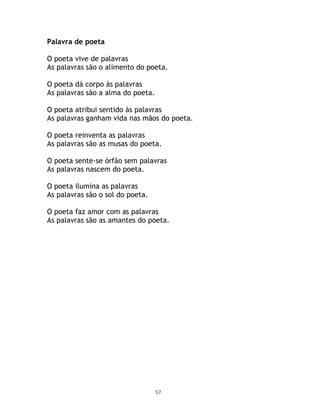Palavra de poeta

O poeta vive de palavras
As palavras são o alimento do poeta.

O poeta dá corpo às palavras
As palavras são a alma do poeta.

O poeta atribui sentido às palavras
As palavras ganham vida nas mãos do poeta.

O poeta reinventa as palavras
As palavras são as musas do poeta.

O poeta sente-se órfão sem palavras
As palavras nascem do poeta.

O poeta ilumina as palavras
As palavras são o sol do poeta.

O poeta faz amor com as palavras
As palavras são as amantes do poeta.




                                   57
 