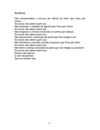 Os Outros

Não compreendem a ternura por detrás do olhar que ficou por
trocar
Os outros não sabem quem sou
Não alcançam a verdade da lágrima que ficou por chorar
Os outros não sabem quem sou
Não imaginam a tristeza encerrada no sorriso por esboçar
Os outros não sabem quem sou
Não descortinam a desilusão do sonho que não chegou a ser
Os outros não sabem quem sou
Não adivinham a emoção contida na palavra que ficou por dizer
Os outros não sabem quem sou
Não vêem a beleza escondida no gesto que não chegou a acontecer
Os outros não sabem quem sou
Porque não querem
E nem desconfiam
Que eu também não.




                              58
 