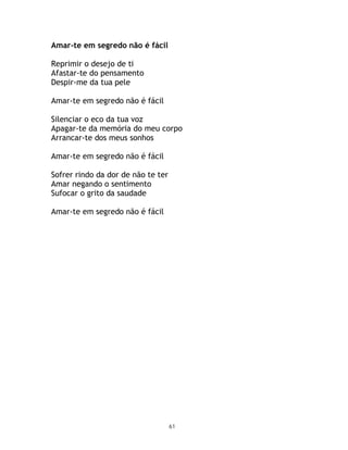 Amar-te em segredo não é fácil

Reprimir o desejo de ti
Afastar-te do pensamento
Despir-me da tua pele

Amar-te em segredo não é fácil

Silenciar o eco da tua voz
Apagar-te da memória do meu corpo
Arrancar-te dos meus sonhos

Amar-te em segredo não é fácil

Sofrer rindo da dor de não te ter
Amar negando o sentimento
Sufocar o grito da saudade

Amar-te em segredo não é fácil




                                    61
 